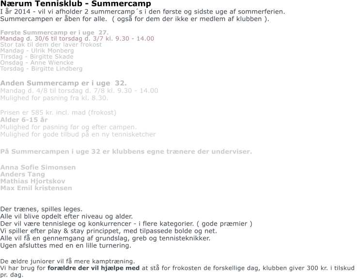 Nrum Tennisklub - Summercamp I r 2014 - vil vi afholder 2 summercamps i den frste og sidste uge af sommerferien. Summercampen er ben for alle.  ( ogs for dem der ikke er medlem af klubben ).  Frste Summercamp er i uge  27.   Mandag d. 30/6 til torsdag d. 3/7 kl. 9.30 - 14.00  Stor tak til dem der laver frokost  Mandag - Ulrik Monberg Tirsdag - Birgitte Skade Onsdag - Anne Wiencke  Torsdag - Birgitte Lindberg  Anden Summercamp er i uge  32. Mandag d. 4/8 til torsdag d. 7/8 kl. 9.30 - 14.00 Mulighed for pasning fra kl. 8.30.  Prisen er 585 kr. incl. mad (frokost)  Alder 6-15 r Mulighed for pasning fr og efter campen. Mulighed for gode tilbud p en ny tennisketcher  P Summercampen i uge 32 er klubbens egne trnere der underviser.  Anna Sofie Simonsen Anders Tang   Mathias Hjortskov Max Emil kristensen   Der trnes, spilles leges. Alle vil blive opdelt efter niveau og alder. Der vil vre tennislege og konkurrencer - i flere kategorier. ( gode prmier ) Vi spiller efter play & stay princippet, med tilpassede bolde og net.  Alle vil f en gennemgang af grundslag, greb og tennisteknikker. Ugen afsluttes med en en lille turnering.  De ldre juniorer vil f mere kamptrning.  Vi har brug for forldre der vil hjlpe med at st for frokosten de forskellige dag, klubben giver 300 kr. i tilskud  pr. dag.