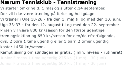 Nrum Tennisklub - Tennistrning Vi starter omkring d. 1 maj og slutter d.14 september.  Der vil ikke vre trning p ferie- og helligdage. Vi trner i Uge 18-26 - fra den 1. maj til og med den 30. juni. Uge 33-37 - fra den 12. august til og med den 22. september Prisen vil vre 800 kr./sson for den frste ugentlige  trningslektion og 650 kr./sson for den/de efterflgende, dvs. 2 brn 1 time ugentlig eller 1 barn 2 timer ugentlig  koster 1450 kr./sson. Kamptrning om sndagen er gratis. ( min. niveau - rutineret) Junior Fitness 1 time ugentlig 275 kr. (1 maj - 30 juni)  Junior Fitness 2 time ugentlig 500 kr. (1 maj - 30 juni)